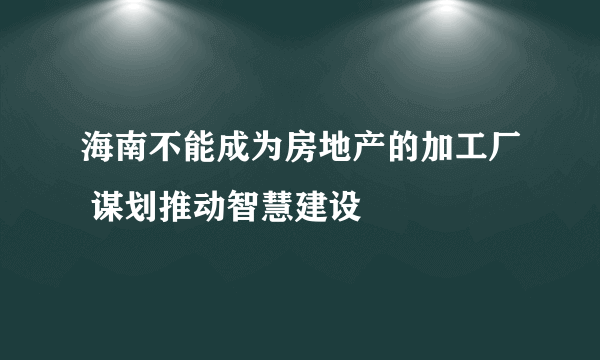 海南不能成为房地产的加工厂 谋划推动智慧建设