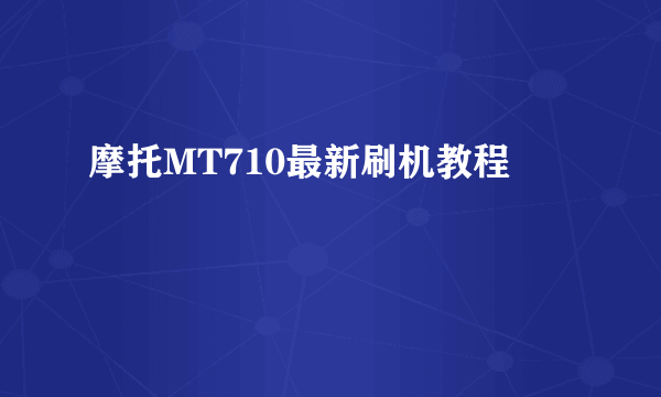 摩托MT710最新刷机教程