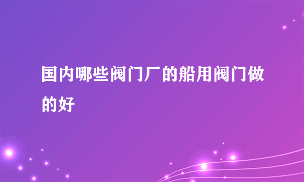 国内哪些阀门厂的船用阀门做的好