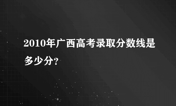 2010年广西高考录取分数线是多少分？