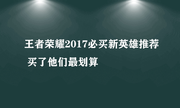 王者荣耀2017必买新英雄推荐 买了他们最划算