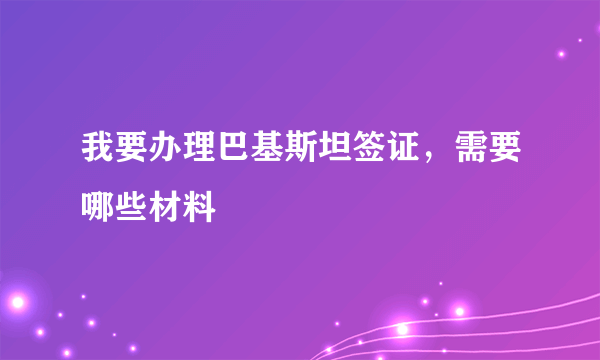 我要办理巴基斯坦签证，需要哪些材料