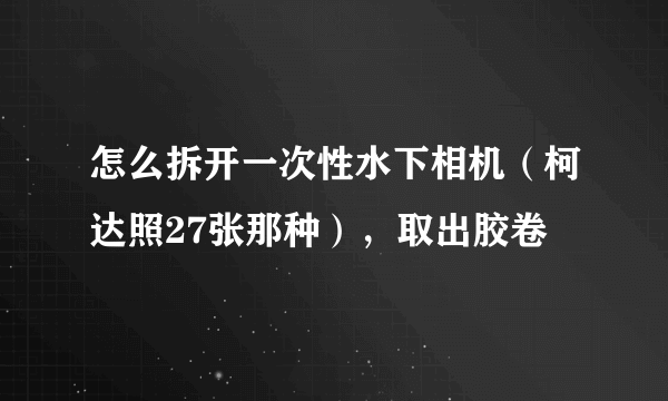 怎么拆开一次性水下相机（柯达照27张那种），取出胶卷