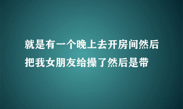 就是有一个晚上去开房间然后把我女朋友给操了然后是带