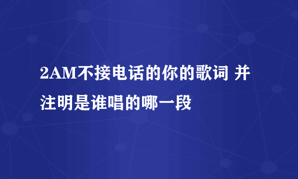 2AM不接电话的你的歌词 并注明是谁唱的哪一段