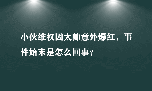 小伙维权因太帅意外爆红，事件始末是怎么回事？