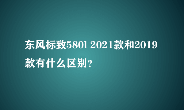 东风标致580l 2021款和2019款有什么区别？