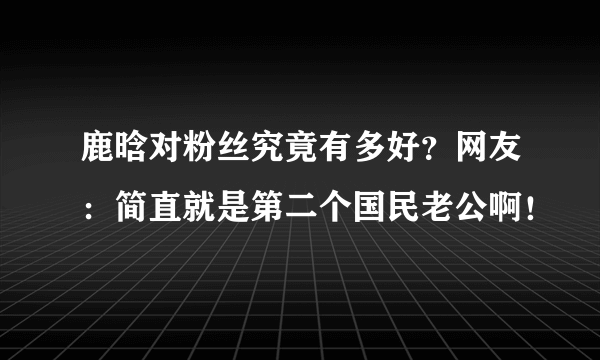 鹿晗对粉丝究竟有多好？网友：简直就是第二个国民老公啊！