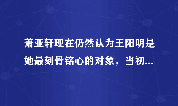 萧亚轩现在仍然认为王阳明是她最刻骨铭心的对象，当初俩人为何分手？