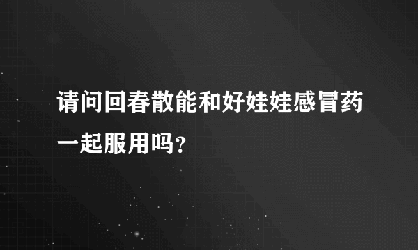 请问回春散能和好娃娃感冒药一起服用吗？