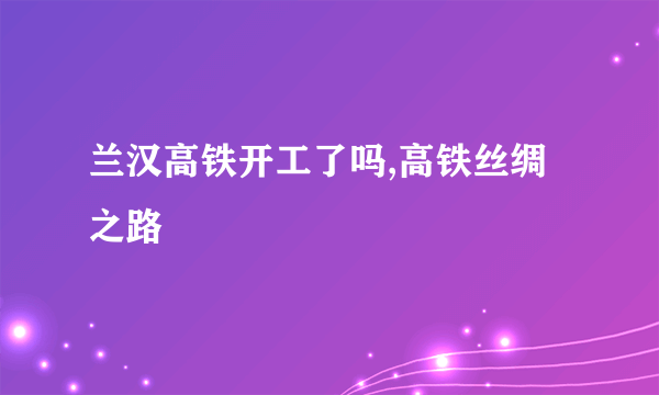 兰汉高铁开工了吗,高铁丝绸之路