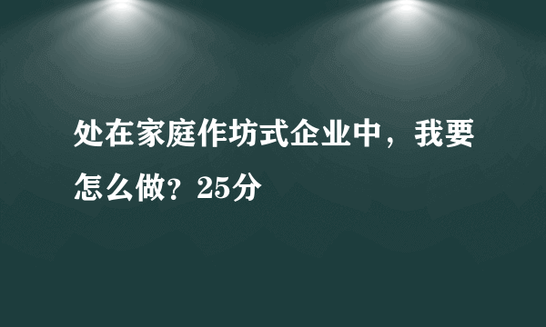 处在家庭作坊式企业中，我要怎么做？25分