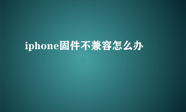 iphone固件不兼容怎么办