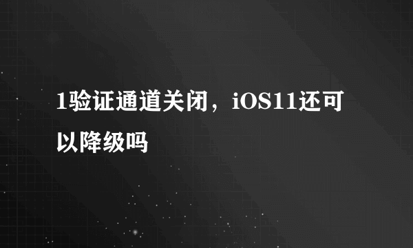 1验证通道关闭，iOS11还可以降级吗