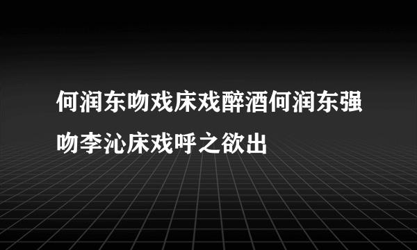 何润东吻戏床戏醉酒何润东强吻李沁床戏呼之欲出