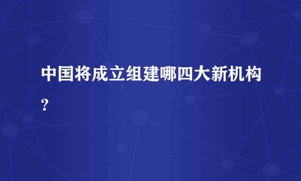 中国将成立组建哪四大新机构？