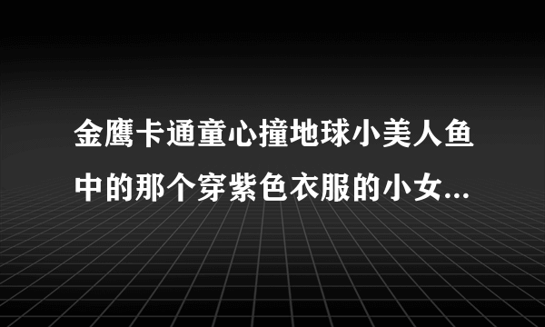 金鹰卡通童心撞地球小美人鱼中的那个穿紫色衣服的小女孩唱的歌叫什么名字啊？