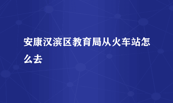 安康汉滨区教育局从火车站怎么去