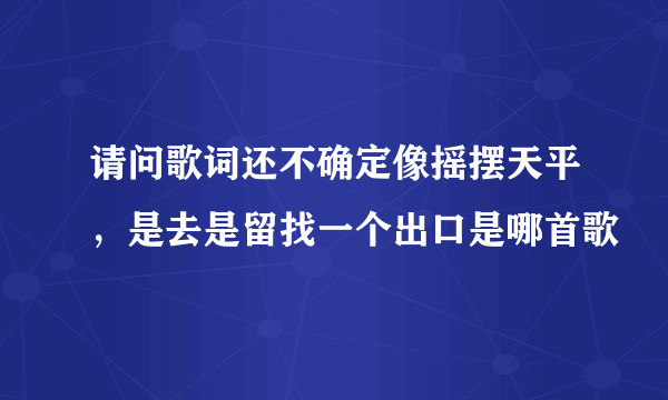 请问歌词还不确定像摇摆天平，是去是留找一个出口是哪首歌