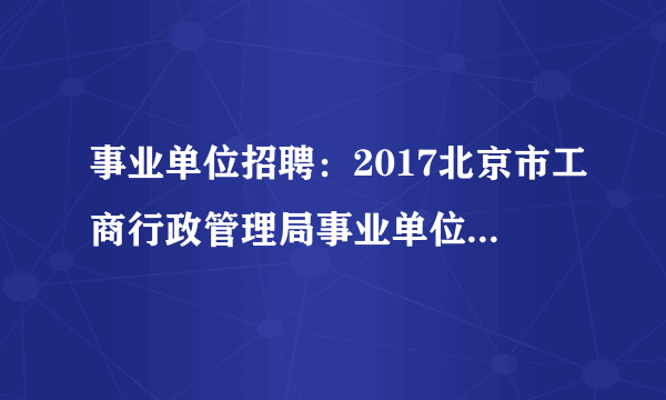 事业单位招聘：2017北京市工商行政管理局事业单位招考77人公告