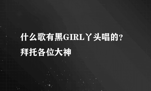 什么歌有黑GIRL丫头唱的？拜托各位大神