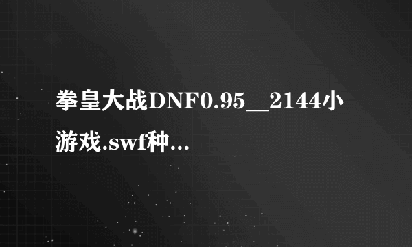 拳皇大战DNF0.95__2144小游戏.swf种子下载地址有么？谢谢