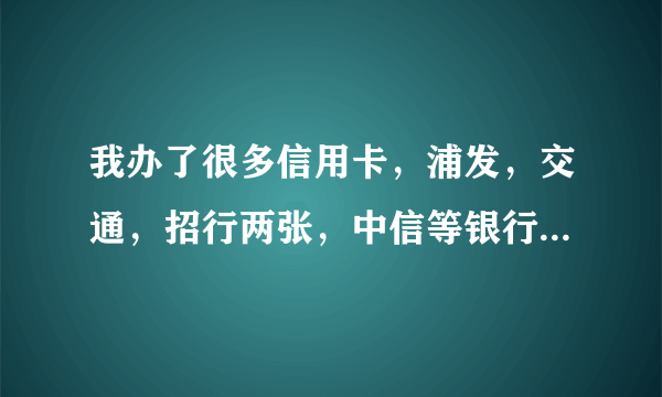 我办了很多信用卡，浦发，交通，招行两张，中信等银行的5张信用卡，不过只激活了浦发的和招行的一张、