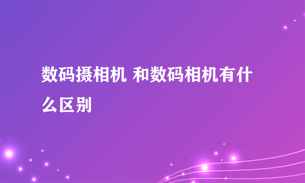 数码摄相机 和数码相机有什么区别