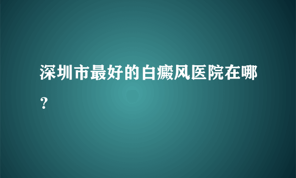 深圳市最好的白癜风医院在哪？