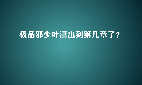 极品邪少叶潇出到第几章了？