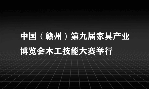 中国（赣州）第九届家具产业博览会木工技能大赛举行