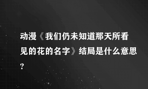 动漫《我们仍未知道那天所看见的花的名字》结局是什么意思？