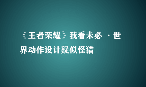 《王者荣耀》我看未必 ·世界动作设计疑似怪猎