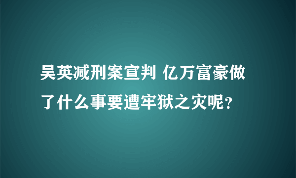 吴英减刑案宣判 亿万富豪做了什么事要遭牢狱之灾呢？