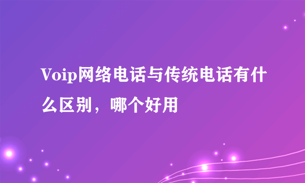 Voip网络电话与传统电话有什么区别，哪个好用