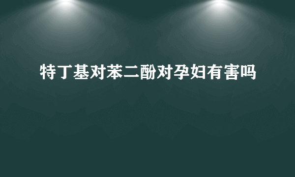 特丁基对苯二酚对孕妇有害吗