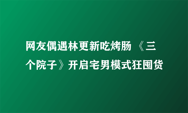 网友偶遇林更新吃烤肠 《三个院子》开启宅男模式狂囤货