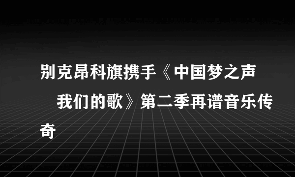 别克昂科旗携手《中国梦之声•我们的歌》第二季再谱音乐传奇