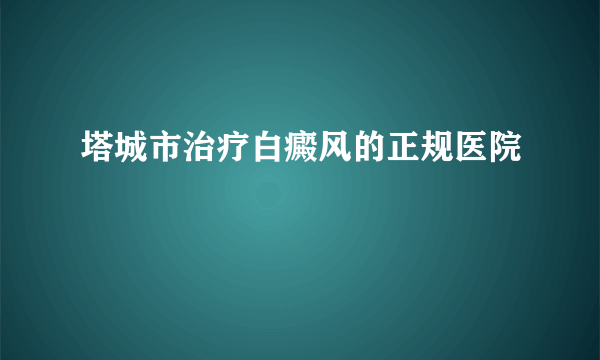 塔城市治疗白癜风的正规医院