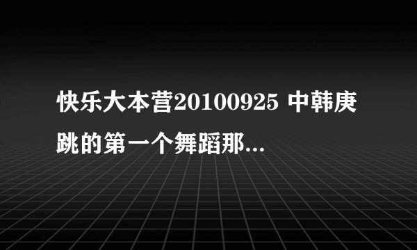 快乐大本营20100925 中韩庚跳的第一个舞蹈那个歌曲叫什么啊 ？