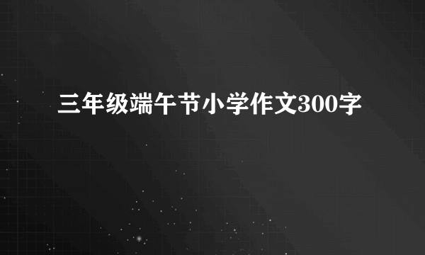 三年级端午节小学作文300字