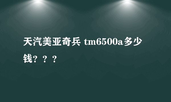 天汽美亚奇兵 tm6500a多少钱？？？