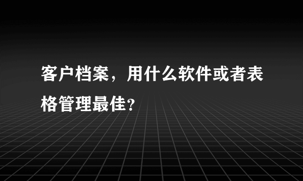 客户档案，用什么软件或者表格管理最佳？