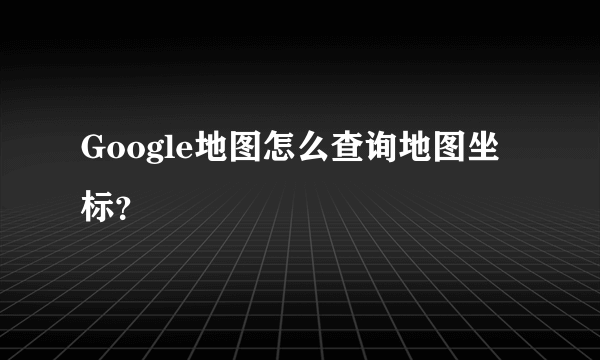 Google地图怎么查询地图坐标？