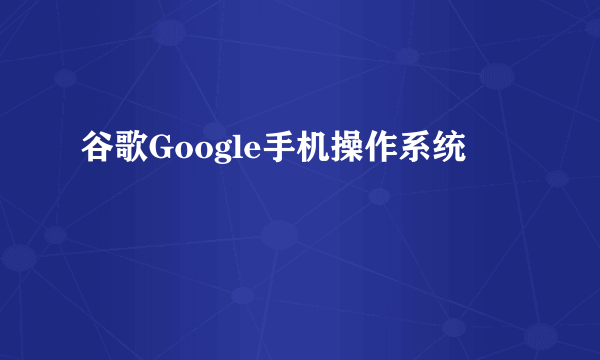 谷歌Google手机操作系统