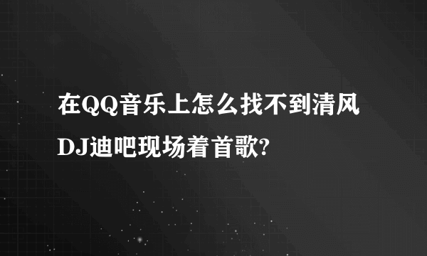 在QQ音乐上怎么找不到清风DJ迪吧现场着首歌?