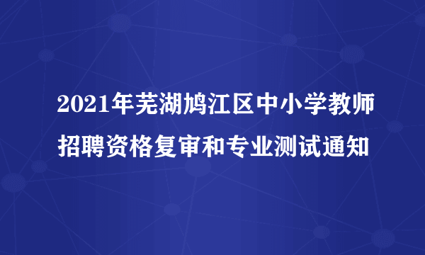 2021年芜湖鸠江区中小学教师招聘资格复审和专业测试通知