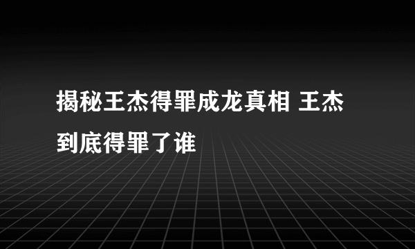 揭秘王杰得罪成龙真相 王杰到底得罪了谁