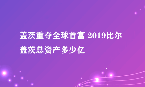 盖茨重夺全球首富 2019比尔盖茨总资产多少亿