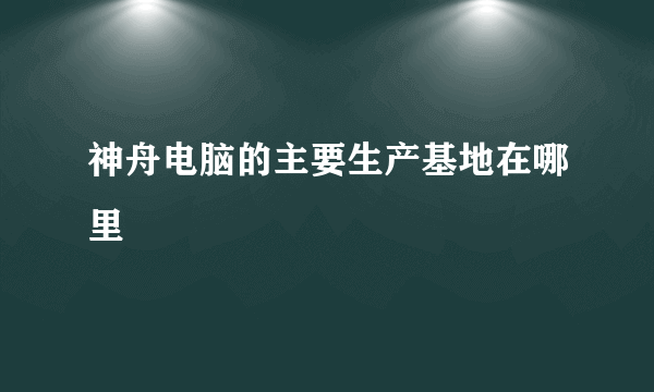 神舟电脑的主要生产基地在哪里